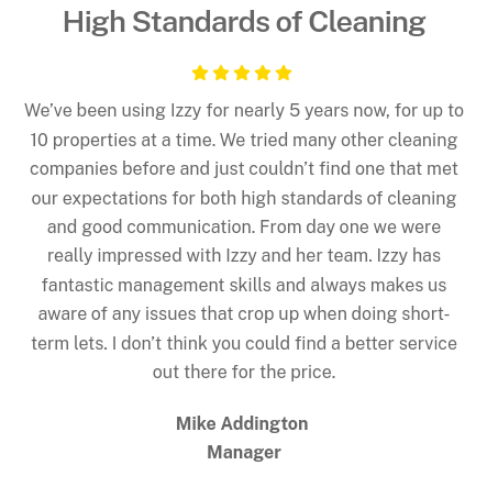 5 Star Review - We’ve been using Izzy for nearly 5 years now, for up to 10 properties at a time. We tried many other cleaning companies before and just couldn’t find one that met our expectations for both high standards of cleaning and good communication. From day one we were really impressed with Izzy and her team. Izzy has fantastic management skills and always makes us aware of any issues that crop up when doing short-term lets. I don’t think you could find a better service out there for the price.