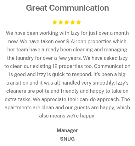5 Star Review - We have been working with Izzy for just over a month now. We have taken over 9 Airbnb properties which her team have already been cleaning and managing the laundry for over a few years. We have asked Izzy to clean our existing 12 properties too. Communication is good and Izzy is quick to respond. It’s been a big transition and it was all handled very smoothly. Izzy’s cleaners are polite and friendly and happy to take on extra tasks. We appreciate their can-do approach. The apartments are clean and our guests are happy, which also means we’re happy!