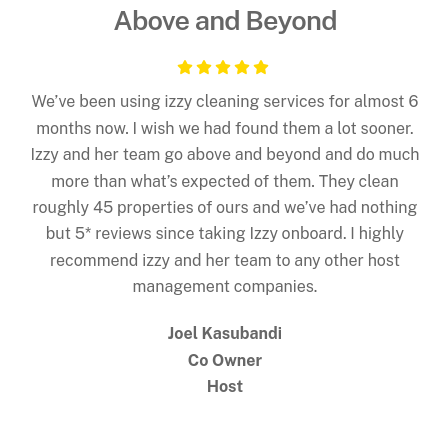 5 Star Review - We’ve been using izzy cleaning services for almost 6 months now. I wish we had found them a lot sooner. Izzy and her team go above and beyond and do much more than what’s expected of them. They clean roughly 45 properties of ours and we’ve had nothing but 5* reviews since taking Izzy onboard. I highly recommend izzy and her team to any other host management companies.